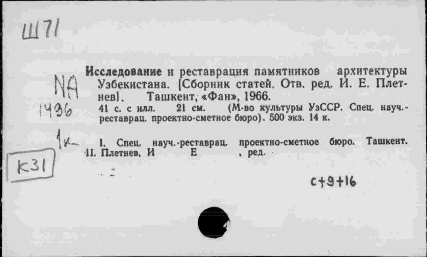 ﻿mil
14%
Исследование и реставрация памятников архитектуры Узбекистана. (Сборник статей. Отв. ред, И. Е. Плетнев]. Ташкент, <Фан», 1966.
41 с. с илл. 21 см. (М-во культуры УзССР. Спец, науч.-реставрац. проектно-сметное бюро). 500 экз. 14 к.
I. Спец, науч.-реставрац. проектно-сметное бюро. Ташкент. •II. Плетнев, И Е , ред.
с+Э+16